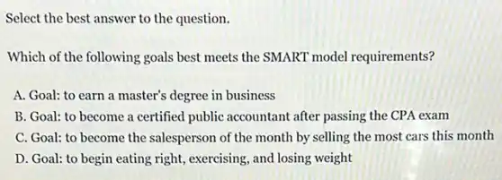 Select the best answer to the question.
Which of the following goals best meets the SMART model requirements?
A. Goal: to earn a master's degree in business
B. Goal: to become a certified public accountant after passing the CPA exam
C. Goal: to become the salesperson of the month by selling the most cars this month
D. Goal: to begin eating right, exercising, and losing weight