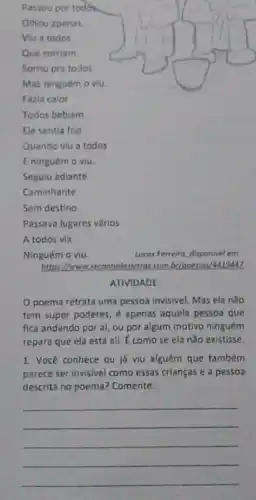 Sem destino.
A todos vla
Ninguém o viu.
Lucas Ferreira, disponivel em
https://www.recontodasletro combolpoesias 14419447
ATIVIDADE
poema retrata uma pessoa invisivel. Mas ela nào
tem super poderes,apenas aquela pessoa que
fica andando por aí ou por algum motivo ninguém
repara que ela está ali. É comose ela nào existisse.
1. Você conhece ou já viu alguém que também
parece ser invisivel como essas crianças e a pessoa
descrita no poema?Comente.
__