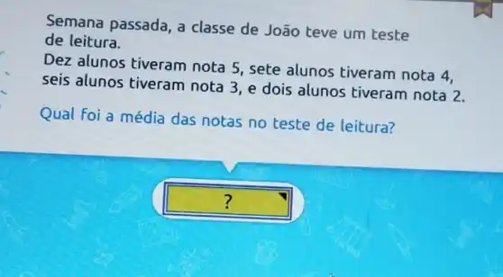 Semana passada, a classe de João teve um teste
de leitura.
Dez alunos tiveram nota 5 , sete alunos tiveram nota 4.
seis alunos tiveram nota 3 ,e dois alunos tiveram nota 2.
Qual Foi a média das notas no teste de leitura?
square