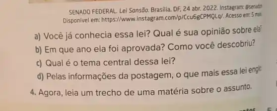 SENADO FEDERAL. Lei Sonsão. Brasília, DF 24 abr. 2022. Instagram Qsenadd
Disponível em:https://www.instagram 1.com/p/Ccu68CPMQLql. Acesso em: 5 mais
a) Você já conhecia essa lei? Qual é sua opinião sobre ela
b) Em que ano ela foi aprovada?Como você descobriu?
c) Qual é 0 tema central dessa lei?
d) Pelas informações da postagem, 0 que mais essa lei englo
4. Agora, leia um trecho de uma matéria sobre o assunto.