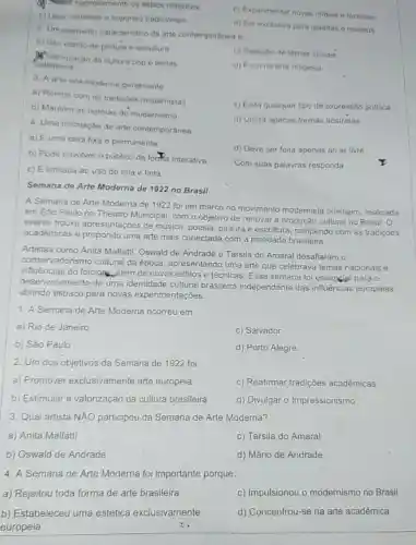 Septh rigorosamente os estilos classicos
c) Experimentar novas midias e técnicas
b) Usar materiais e suportes tradicionais
d) Ser exclusiva para galerias e museus
2 Um elemento caracteristico da arte contemporanea 6
a) Uso estrito de pintura e escultura
c) Rejeição de temas sociais
cotidianos
Nalorização da cultura pop e temas
d) Foco na arte religiosa
3. A arte pos-moderna geralmente
a) Rompe com as tradiçôes modernistas
c) Evita qualquer tipo de expressão politica
d) Utiliza apenas formas abstratas
b) Mantém as normas do modernismo
4. Uma instalação de arte contemporânea
a) Éuma obra fixa e permanente
b) Pode envolver o público de forma interativa
d) Deve ser feita apenas ao ar livre
c) É limitada ao uso de tela e tinta
Com suas palavras responda
Semana de Arte Moderna de 1922 no Brasil
A Semana de Arte Moderna de 1922 foi um marco no movimento modernista brasileiro, realizada
em São Paulo no Theatro Municipal, com o objetivo de renovar a produção cultural no Brasil. O
evento trouxe apresentações de música, poesia, pintura e escultura, rompendo com as tradições
académicas e propondo uma arte mais conectada com a realidade brasileira.
Artistas como Anita Malfatti, Oswald de Andrade e Tarsila do Amaral desafiaram o
conser vadorismo cultural da época, apresentando uma arte que celebrava temas nacionais e
influências do folclong além de novos estilos e técnicas. Essa semana foi essengial para o
desenvolvimento de uma identidade cultural brasileira independente das influências europeias,
abrindo espaço para novas experimentações.
1. A Semana de Arte Moderna ocorreu em:
a) Rio de Janeiro
c) Salvador
b) São Paulo
d) Porto Alegre
2. Um dos objetivos da Semana de 1922 foi:
a) Promover exclusivamente arte europeia
c) Reafirmar tradições acadêmicas
b) Estimular a valorização da cultura brasileira
d) Divulgar o Impressionismo
3. Qual artista NÃO participou da Semana de Arte Moderna?
a) Anita Malfatti
c) Tarsila do Amaral
b) Oswald de Andrade
d) Mário de Andrade
4. A Semana de Arte Moderna foi importante porque:
a) Rejeitou toda forma de arte brasileira
c) Impulsionou o modernismo no Brasil
b) Estabeleceu uma estética exclusivamente
europeia
d) Concentrou-se na arte acadêmica