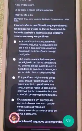 .
A ser errado assim
Já de saida a minha estrada entortou
Mas vou atè o fim
BUARQUE, Chico. Letra e musica. Sao Paulo: Companhia das Letras.
Ecorreto afirmar que Chies Buarque parafraseou
em seu poema o texto de Carlos Drummond de
Andrade. Assinale a alternativa que descreva
corretamente o que paráfrase:
A) A parafrase é um recurso muito
utilizado, inclusive na linguagem do
dia a dia, a qual expressa uma Idela
exagerada ou intensificada de algo
ou alguém.
B) A paráfrase caracteriza -se pela
repetição de um termo jà expresso
ou de uma ideia jà sugerida, com a
finalidade de enfatizar a mensagem
ou tornả-la clara e compreensivel.
C) A paráfrase origina-se do grego
"para-phrasis" (repetição de uma
sentença). Assim parafrasear um
texto, significa recriả-lo com outras
palavras, porém sua essência e seu
conteúdo permanecem inalterados.
D) A paráfrase é um exemplo de
recriação baseada em um caráter
contestador, as vezes até
utilizando-se de uma certa dose de
- onia e sarcasmo.