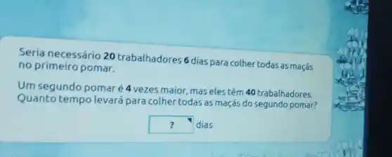 Seria necessário 20 trabalhadores 6 dias para colher todas as maçãs
no primeiro pomar.
Um segundo pomaré 4 vezes maior mas elestêm 40 trabalhadores.
Quanto tempolevará para colher todas as maçãs do segundo pomar?
square  dias ?