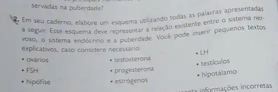 servadas na puberdade?
2. Em seu caderno elabore um esquema utilizando todas as palavras apresentadas
a seguir. Esse esquema deve representar a relação existente entre o sistema ner-
voso, o sistema endócrino e a puberdade. Você pode inserir pequenos textos
explicativos, caso considere necessário.
- LH
ovários
- testosterona
- testiculos
. FSH
progesterona
- hipotálamo
hipófise
estrógenos