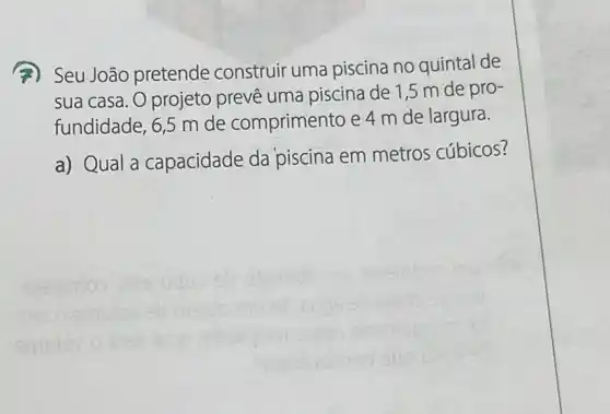 (A) Seu João pretende construir uma piscina no quintal de
sua casa. O projeto prevê uma piscina de 1,5 m de pro-
fundidade, 6,5 m de comprimento e 4 m de largura.
a) Qual a capacidade da piscina em metros cúbicos?