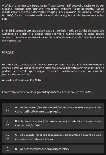 A sifilis é uma Infecção Sexualmente Transmissível (IST) curável e exclusiva do ser
humano, causada pela bactéria Treponema pallidum. Pode apresentar várias
manifestações clinicas e diferentes estágios (sífilis primária secundária latente e
terciária).Sobre o exposto , avalie as asserções a seguir e a relação proposta entre
elas:
I- Na Sífilis primária ou cancro duro, após um período médio de 21 dias de incubação
(variando de 3 dias a 3 meses), pode ocorrer o aparecimento de lesão genital
ulcerada, quase sempre única , indolor, de bordas endurecidas, de fundo limpo e rica
em treponemas.
PORQUE
II- Cerca de 25%  dos pacientes com sifilis primária não tratada desenvolvem uma
doença sistêmica,que representa a sifilis secundária . Pacientes com sífilis secundária
podem não ter tido apresentação do cancro (assintomáticos)ou essa lesão ter
passado despercebida.
Assinale a alternativa CORRETA:
Fonte: https://www.saude gina/Sifilis. Acesso em: 22 dez. 2022.
A) As duas asserções são proposições verdadeiras, mas a segunda não
é uma justificativa correta da primeira.
B ) A primeira asserção é uma proposição verdadeira, e a segunda é
uma proposição falsa
) As duas asserções são proposições verdadeiras, e a segunda é uma
justificativa correta da primeira.
D) As duas asserções são proposições falsas.