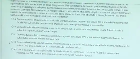 significativas differenças entre os seus integrantes. Nas sociedades predominavam as relações de
significat que as socieuaces mouernos meunevars, rutamr constructurs d partirue
suserania e vassalagem, relações que um sistema socioeconômico entre um vassalo (servo) e seu
suserano (senhor). Nessa relação de reciprocidade, o vassalo recebia terra, objetos materials ou até mesmo um
castelo de seu suserano Em troca, o vassalo devia oferecer fidelidade absoluta e proteção ao seu suserano
Como se dá a estratificaçáo social na idade moderna?
a. Com o advento do capitalismo na Idade Contemporânea, a partir do século XX, a sociedade estamental
feudal foi substituida pela era dos impérios, nos quais predominava a escravidão.
b. Com o fim da Idade Moderna, a partir do século XVII a sociedade estamental feudal foi eliminada e
substituida pelo socialismo na Europa
c. Com o advento das monarquias absolutas, a partir do século XVII a sociedade estamental feudal fo
substitulda pela sociedade escravocrata
d. Como advento do capitalismo na Idade Moderna, a partir do século XV, a sociedade estamental feudal foi
substituida pela estratificação social baseada na classe social
e. Com o surgimento do capitalismo na idade Moderna, continuou o sistema feudal de suserania e
vassalagem. Nào existe diferença entre a estratificação nas duas épocas.