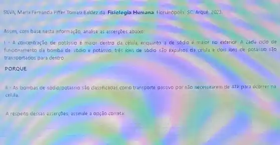 SILVA, Mana Fernanda Piffer Tomasi Baldez da. Fisiologia Humana. Florian6polis, SC: Arque 2023.
Assim, com base nesta informação, analise as asserções abaixo:
1. A concentração de potássi é maior dentro da célula, enquanto a de sódio é maior no exterior. A cada cido de
funcionamento da bomba de sódio e potássio, três ions de sódio são expulsos da célula e dois ions de potássio são
transportados para dentro.
PORQUE
II-As bombas de sódio/potassio são dassficadas como transporte passivo por não necessitarem de ATP para ocorrer na
célula.
A respecto dessas asserções, assinalele a opção correta: