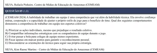 SILVA, Rafaela Pinheiro. Centro de Midias de Educação do Amazonas (CEMEAM)
QUESTÃO 05 (1,0)
(CEMEAM-2024) A habilidade de trabalhar em equipe é uma competência que vai além da habilidade técnica. Ela envolve conflanga
mútua, cooperação c a capacidade de ajustar o próprio estilo de jogo para o beneficio do time Qual dos seguintes comportanentos
demonstra a competência de trabalhar em equipe nos esportes coletivos?
A) Priorizar as ações individuais, mesmo que prejudique o resultado coletivo.
B) Compartihari informaçées estrategies.com os companheiros de equipe durante o jogo.
C) Evitar passar a bola para colegas de equipe menos experientes.
D) Focar apenas em marcar pontos para garantir o reconhecimento pessoal.
E) Desconsiderar as orientaçZes do técnico para seguir sua própria estratégia.
SILVA, Kim Raone Martins - Centro de Midias de Educação do Amazonas (CEMEAM)