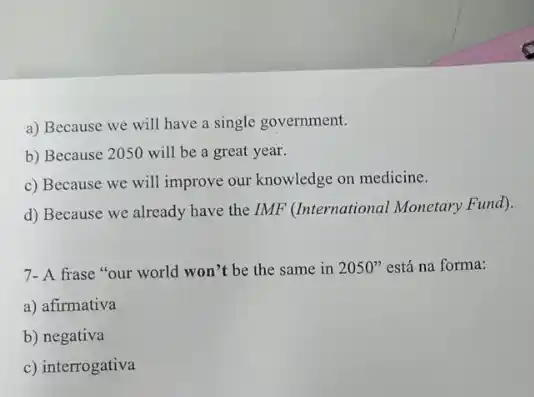 a) Because we will have a single government.
b) Because 2050 will be a great year.
c) Because we will improve our knowledge on medicine.
d) Because we already have the IMF (International Monetary Fund).
7- A frase "our world won't be the same in 2050'' está na forma:
a) afirmativa
b) negativa
c) interrogativa