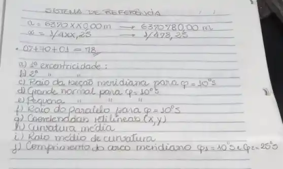 SISTEMA DE REFERENCIA
[

a=6370 times 0,00 mathrm(~m) longrightarrow 6370780,00 mathrm(~m) 
alpha=1 / 4 times x, 25 longrightarrow 1 / 478,25

]
- 07+70+01=78 
a) 19 excentricidade:
b) 2^a "
c) Raio da hecao meridiana para varphi=10^circ mathrm(s) 
d) Grande normal para varphi=10^circ mathrm(s) 
e) Pequena " "
f) Raio do paralelo para varphi=10^circ mathrm(s) 
g) Coordenadas tétilineas (x, y) 
h) Curvatura média
i) Raio médio de curatura
j) Comprimento do arco meridiano varphi_(s)=10^circ mathrm(s) e varphi_(e)=25^circ mathrm(s)