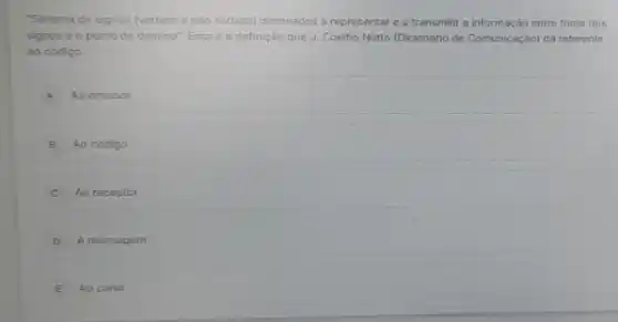 "Sistema de signos (verbais e nào verbais) destinados a representar e a transmitir a informação entre fonte dos
signos e o ponto de destino". Essa e a definição que J.Coelho Netto (Dicionário de Comunicação) dá referente
ao código.
A Ao emissor
B Ao código
C Ao receptor
D A mensagem
E Ao canal