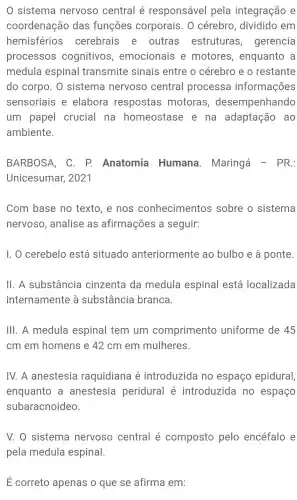 sistema nervoso central é responsável pela integração e
coordenação das funções corporais . 0 cérebro , dividido em
hemisférios cerebrais e outras estruturas , gerencia
processos cognitivos , emocionais e motores , enquanto a
medula espinal transmite sinais entre o cérebro e o restante
do corpo . 0 sistema nervoso central processa informações
sensoriais e elabora respostas motoras , desempenhando
um papel crucial na homeostase e na adaptação ao
ambiente.
BARBOSA, C. P.Anatomia Humana . Maringá - PR.:
Unicesumar,2021
Com base no texto, e nos conhecimentos sobre o sistema
nervoso ,analise as afirmações a seguir:
1. 0 cerebelo está situado anteriormente ao bulbo e à ponte.
II. A substância cinzenta da medula espinal está localizada
internamente , a substância branca
III. A medula espinal tem um comprimento uniforme de 45
cm em homens e 42 cm em mulheres.
IV. A anestesia raquidiana é introduzida no espaço epidural,
enquanto . a anestesia peridural é introduzida no espaço
subaracnoideo.
V. O sistema nervoso central é composto pelo encéfalo e
pela medula espinal.
E correto apenas o que se afirma em: