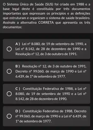 Sistema Unico de Saúde (SUS)) foi criado em 1988 e a
base legal deste é constituída por tres documentos
importantes que expressam os princípios e as definições
que estruturam e organizam o sistema de saúde brasileiro.
Assinale a alternativa CORRETA . que apresenta os três
documentos:
A) Lei n^circ 8.080 , de 19 de setembro de 1990, a
Lei n^circ 8.142 , de 28 de dezembro de 1990 e a
Resolução n^circ  12, de 3 de outubro de 1991.
B) Resolução n^circ 12 , de 3 de outubro de 1991,
Decreto n^circ 99.060 , de março de 1990 e Lei n^circ 
6.439 , de 1^circ  de setembro de 1977.
C )Constituição Federativa de 1988, a Lei n^circ 
8.080, de 19 de setembro de 1990 e a Lei n^0
8.142 , de 28 de dezembro de 1990.
Constituição Federativa de 1988 , Decreto
n^circ 99.060 , de março de 1990 e a Lei n^circ 6.439 , de