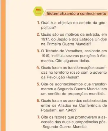 Sistematizando o conhecimento
1. Qual é o objetivo do estudo da geo-
politica?
2. Quais são os motivos da entrada, em
1917, do Japão e dos Estados Unidos
na Primeira Guerra Mundial?
3. O Tratado de Versalhes assinado em
1919, instituiu severas punições à Ale-
manha. Cite algumas delas.
4. Qualis foram as transformações ocorri-
das no território russo com o advento
da Revolução Russa?
5. Cite os acontecimentos que transfor-
maram a Segunda Guerra Mundial em
um conflito de proporções mundiais.
6. Quais foram os acordos estabelecidos
entre os Aliados na Conferência de
Potsdam, em 1945?
7. Cite os fatores que promoveram a as-
censão das duas superpotências pós-
-Segunda Guerra Mundial: