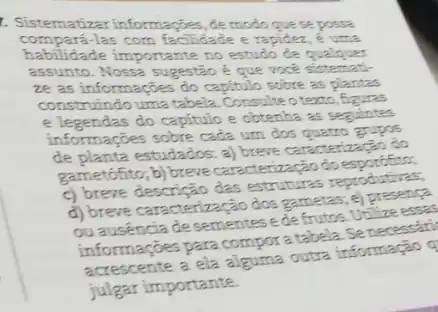 Sistematizar informaçōes, de modo que se possa compará-las com facilidade e rapidez, é uma habilidade importante no estudo de qualquer assunto. Nossa sugestão é que vocé sistematize as informaçōes do capitulo sobre as plantas construindo uma tabela. Consulte o texto, figuras e legendas do capitulo e obtenha as seguintes informaçōes sobre cada um dos quatro grupos de planta estudados: a) breve caracterizacăo do gametófito; b) breve caracterizacăo do esporófito,
c) breve descrição das estruturas reproduturas,
d) breve caracterizaçāo dos gametas; e) presenca ou ausência de sementes e de frutos. Utilize essa informaçōes para compor a tabela. Se necessari acrescente a ela alguma outra informaçào julgar importante.