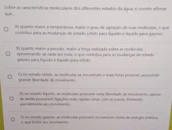 Sobre as características moleculares dos diferentes estados da água, é correto afirmar
que...
A) quanto maior a temperatura, maior o grau de agitação de suas moléculas, o que
generation
contribui para as mudanças de estado sólido para líquido e líquido para gasoso.
B) quanto maior a pressão, maior a força realizada sobre as moléculas,
generation aproximando-as cada vez mais, o que contribui para as mudanças de estado
gasoso para líquido e líquido para sólido.
C) no estado sólido as moléculas se encontram o mais livres possível,possuindo
grande liberdade de movimento.
D) no estado líquido as moléculas possuem certa liberdade de movimento, apesar
de ainda possuirem ligações mais rigidas umas com as outras limitando
parcialmente seu movimento.
E) no estado gasoso as moléculas possuem os menores niveis de energia cinética,
que limita seu movimento.