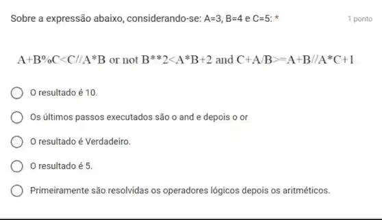 Sobre a expressão abaixo , considerando-se: A=3,B=4 e C=5 x
A+B% Clt C/A^ast B or not Bast ast 2lt Aast B+2 and C+A/Bgt =A+B//A^ast C+1
resultado é 10
Os últimos passos executados são o and e depois o or
resultado é Verdadeiro.
resultado é 5.
Primeiramente são resolvidas os operadores lógicos depois os aritméticos.
1 ponto