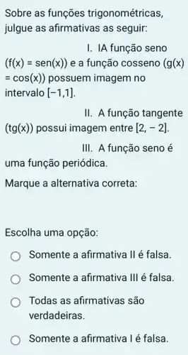 Sobre as funções trigonométricas,
julgue as afirmativas as seguir:
I. IA função seno
(f(x)=sen(x)) e a função cosseno (g(x)
=cos(x)) possuem imagem no
intervalo [-1,1]
II . A função tangente
(tg(x)) possui imagem entre [2,-2]
III . A função seno é
uma função periódica.
Marque a alternativa correta:
Escolha uma opção:
Somente a afirmativa II é falsa.
Somente a afirmativa III é falsa.
Todas as afirmativas são
verdadeiras.
Somente a afirmativa l é falsa.