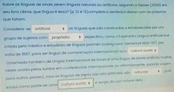 Sobre as linguas de sinais serem línguas naturais ou artificias segundo o Gesser (2009) em
seu livro Libras que língua é essa? (p. 12 e 13)complete a sentença abaixo com as palavras
que faltam:
Considera-se square  as linguas que são construidas e estabelecidas por um
grupo de sujeitos com square  especifico, como o Esperanto (lingua artificial oral
criada pelo médico e estudioso de línguas polonês Ludwig Lazar Zamenhof
1859-1917 por
volta de 1887 para ser língua de comunicação internacional) ou o
square 
(chamada também de Lingua Internacional de Sinais é uma lingua de sinais artificial muitas
vezes usada pelos surdos em conferências internacionais, ou informalmente quando viajam
square  pois
para outros países), mas as línguas de sigais nào sáo artificiais sáo naturais
evolui como parte de uma
square 
e surgiu do uso natural dela.