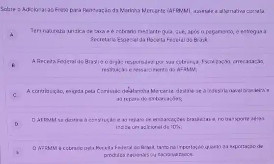 Sobre o Adicional ao Frete para Renovação da Marinha Mercante (AFRMM), assinale a alternativa correta.
A A
Tem natureza juridica de taxa e é cobrado mediante guia, que, após o pagamento, é entregue a
Secretaria Especial da Receita Federal do Brasil;
B
A Receita Federal do Brasil é o órgão responsável por sua cobrança , fiscalização, arrecadação,
restituição e ressarcimento do AFRMM;
A contribuição, exigida pela Comissão delinarinha Mercante, destina-se à industria naval brasileira e
ao reparo de embarcações;
D
AFRMM se destina à construção e ao reparo de embarcaçōes brasileiras e no transporte aéreo
incide um adicional de 10% 
E E
AFRMM é cobrado pela Receita Federal do Brasil, tanto na importação quanto na exportação de
produtos nacionais ou nacionalizados.