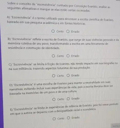 Sobre o conceito de "escrevivência "cunhado por Conceição Evaristo analise as
seguintes afirmativas e marque se elas estão certas ou erradas.
A) "Escrevivência" é o termo utilizado para descrever a escrita cientifica de Evaristo,
baseada em sua pesquisa acadêmica e em fontes históricas.
Certo Errado
B) "Escrevivência " reflete a escrita de Evaristo, que surge de suas vivências pessoais e da
memória coletiva de seu povo , transformando a escrita em uma ferramenta de
resistência e construção de identidade.
Certo
Errado
C) "Escrevivência" se limita à ficção de Evaristo, não tendo impacto em sua biografia ou
na sua militância , trazendo aspectos futuristas da sua produção.
Certo Errado
D) "Escrevivência" é uma escolha de Evaristo para manter a neutralidade em suas
narrativas, evitando incluir suas experiências de vida pois a escrita literária deve ser
baseada na memórias de um povo e de uma cultura.
Certo
Errado
E) "Escrevivência" se limita às experiências de infância de Evaristo pois foi nesse período
em que a autora se deparou com a desigualdade racial e econômica.
Certo
Errado