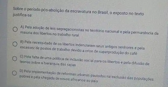 Sobre o período pós -abolição da escravatura no Brasil o exposto no texto
justifica-se:
A) Pela adoção de leis segregacionistas no território nacional e pela permanência da
maioria dos libertos no trabalho rural
B) Pela necessidade de os libertos indenizarem seus antigos senhores e pela
escassez de postos de trabalho devido a crise de superprodução do café
C) Pela falta de uma politica de inclusão social para os libertos e pela difusão de
teorias sobre a hierarquia das raças
D) Pela implementação de reformas urbanas pautadas na exclusão das populações
pobres e pela chegada de novos africanos ao pais