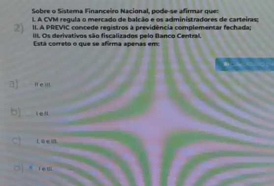 Sobre o Sistema Financeiro Nacional,pode-se afirmar que:
2)
I. A CVM regula o mercado de balcão e os administradores de carteiras;
II. A PREVIC concede registros à previdência complementar fechada;
III. Os derivativos são fiscalizados pelo Banco Central.
Está correto o que se afirma apenas em:
a) II e 111.
b) le II
C 1,11 e III
le III.