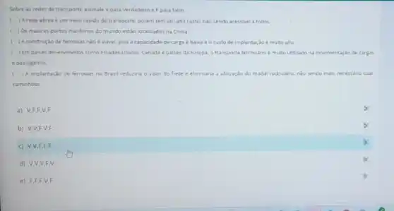 Sobre as redes de transporte assinale V para verdadeiro e Fpara falso
I ) Arede aérea é um meio rápido de transporte.porém tem um alto custo, nào sendo acessivel todos
c ) Os maiores portos maritimos do mundo estǎo localizados na China.
) A construção de ferrovias nào é viavel, pois a capacidade de carga é babxa e o custo de implantação e muito alto.
( ) Em paises desenvolvidos como Estados Unidos, Canada paises da Europa. 0 transporte ferroviano é muito utilizado na movimentação de cargas
e passageiros.
) A implantação de ferrovias no Brasil reduziria o valor do frete e eliminaria a utilização do modal rodovário, nǎo sendo mas necessdrio usar
caminhoes.
a) V.F.F.V,F
b) V,V,F,V,F
c) V,V,F,F,F
d) V,V,V,F,V
e) F,F,F,V.F