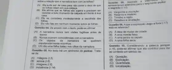 sobre a relação que a narradora tem com as folhas?
(A) Ela evita sair de casa para não correr o risco de que
as folhas caiam em sua cabeça.
(B) Ela afirma que as folhas são sujeira e precisam ser
varridas a todo momento da calçada em frente à sua
casa.
(C) Ela se considera modestamente a escolhida das
folhas.
(D) Ela não fala em nenhum momento sobre as folhas.
Questão 04. De acordo com o texto pode-se afirmar.
(A) A narradora nunca tem visões fugitivas antes de
dormir.
(B) Nunca ocorrem coincidências com a narradora.
(C) Os objetos da narradora sẽ quebram
espetac ularmente sozinhos.
(D) Um dia uma fotha bateu nos cilios da narradora.
Questão 05. No texto há um sinônimo de pedras Trata-
se de:
(B) seixos (1.6)
(A) milagres (1.3)
(C) imagens (i.8).
(D)incidência (I.14)
Questão os . Assinale
a altemative
apresenta um antonimo para o segmento pudor
e segredo (1.11)
(A) Vergonha e discrição.
(B) Reserva e mistèrio.
(C) Timidez e sigilo.
(D) Desaforo e revelação.
Questão 09. Aque a expressão Jogo a fora
está se referindo?
(A) A idela de mudar de cidade
(B) A uma moeda falsa.
(C) A uma pedra no sapato
apato.
__
Questão 10 . Considerando a palavra porque
(1.18), pode-se afirmar que ela contribui para dar
ao contexto um sentido de:
(A)Oposição.
(B) Explicação
(C) Quantidade