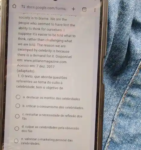 society is to blame We are the
people who seemed to have lost the
ability to think for ourselves. I
suppose it's easier to be told what to
think, rather than challenging what
we are told. The reason we are
swamped by celebrity is because
there is a demand for it. Disponível
em: www.pitlanemagazine.com.
Acesso em: 7 dez 2017
(adaptado)
1. O texto, que aborda questões
referentes ao tema do culto à
celebridade, tem o objetivo de
is das celebridades
b. criticar o consumismo das celebridades.
c. ressaltar a necessidade de reflexão dos
fǎs.
d. culpar as celebridades pela obsessão
dos fãs
e. valorizar o marketing pessoal das
celebridades