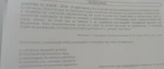 SOCIOLOGIA
QUESTÃO 16. (ENEM
-2016-3^a
da afirmação central de que os aplicação) A teoria da democracia participativa 6 construida
A existência de instituicoes representativas em nivel nacional nào basta para a democracia; pois 0
maximo de participação de todas as pessoas a socialização ou social" precisa ocorrer em
outras esferas de modo que as attitudes e as qualidades psicological possam se
desenvolver. Esse desenvolvimento ocorre por meio do próprio de participação. A principal
função da participação na teoria democrática participativa é, portanto educativa.
PATEMAN, C. Participação e teoria democrática. Rio de Janeiro: Paze erra 1992
Nessa teoria, a associação entre participação e educação tem como fundamento:
a) eficiência da gestão pública.
b) ampliação da cidadania ativa.
c) organização do sistema partidário
d) ascensão das camadas populares
e) legitimidade do processo legislativo
Disponivel em
hitps://abric link/AbhdT. Acesso em: 03 set. 202