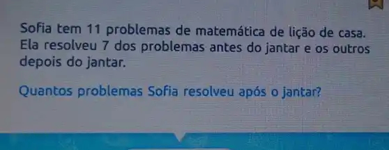 Sofia tem 11 problemas de matemática de lição de casa.
Ela resolveu 7 dos problemas antes do jantar e os outros
depois do jantar.
Quantos problemas Sofia resolveu após o jantar?