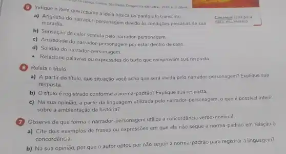 soina cabeça. Contos. Sao Paulo: Companhia das Letras 2018, p. 9. Ebook
Indique o item que resume a ideia básica do parágrafo transcrito.
a) Angústia do narrador -personagem devido às condições precárias de sua
moradia.
b) Sensação de calor sentida pelo narrador-personagem.
c) Ansiedade do narrador -personagem por estar dentro de casa.
d) Solidão do narrador.personagem.
- Relacione palavras ou expressões do texto que comprovem sua resposta.
(G) Releia o título.
b) O título é registrado conforme a norma -padrão? Explique sua resposta.
c) Na sua opinião a partir da linguagem utilizada pelo narrador personagem, o que é possivel inferir
sobre a ambientação da história?
Observe de que forma o narrador-personagem utiliza a concordância verbo-nominal.
a) Cite dois exemplos de frases ou expressões em que ele não segue a norma-padrão em relação à
concordância.
b) Na sua opinião por que o autor optou por não seguir a norma-padrão para registrar a linguagem?