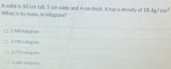 A solid is 10 cm tall, 5 cm wide and 4 cm thick. It has a density of
18.4g/cm^3
What is its mass , in kilogram?
2.980 kilogram
3.940 kilogram
2.770 kilogram
3.680 kilogram