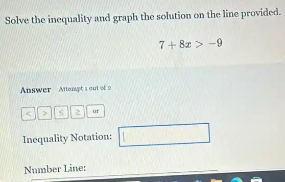 Solve the inequality and graph the solution on the line provided.
7+8xgt -9
Answer Attemptiout of 2
Inequality Notation:
square 
Number Line: