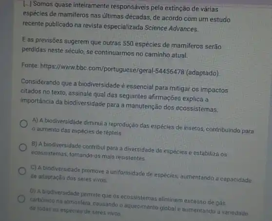 [...] Somos quase inteiramente responsáveis pela extinção de várias
espécies de mamíferos nas últimas décadas, de acordo com um estudo
recente publicado na revista especializada Science Advances.
E as previsões sugerem que outras 550 espécies de mamiferos serão
perdidas neste século se continuarmos no caminho atual.
Fonte: https://www.bbc.com/portugues 2/geral-54456478 (adaptado)
Considerando que a biodiversidade é essencial para mitigar os impactos
citados no texto , assinale qual das seguintes afirmações explica a
importância da biodiversidade para a manutenção dos ecossistemas:
A) A biodiversidade diminui a reprodução das espécies de insetos, contribuindo para
aumento das espécies de répteis
B) A biodiversidade contribui para a diversidade de espécies e estabiliza os
ecossistemas, tornando -os mais resistentes.
C) A biodiversidade promove a uniformidade de espécies aumentando a capacidade
de adaptação dos seres vivos.
D) A biodiversidade permite que os ecossistemas eliminem excesso de gás
carbónico na atmosfera causando o aquecimento global e aumentando a variedade
de todas as espécies de seres vivos