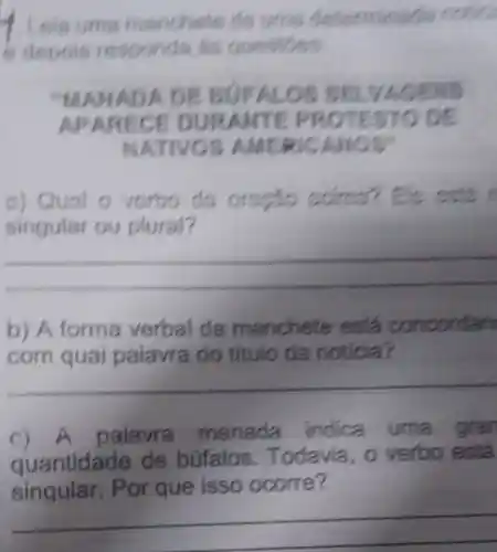 sponds
"MANADAD EBUFALO S SEL VAGENS
APAR ECE DURANTE PROTESTO DE
NATIVOS AMERICAN
a) Qual 0 vorbo da scims?
singular ou plural?
__
b) A forma verbal da manchete está concordan
com quai palavra do titulo da noticia?
__
c) A palavra manada indica uma grar
quantidade de búfalos . Todavia
singular . Por que isso ocorre?
__