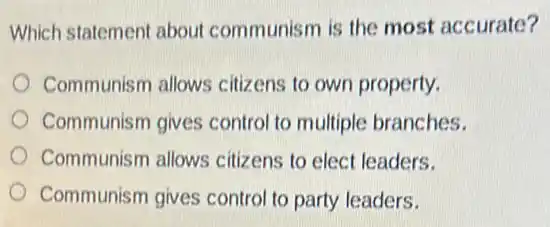 Which statement about communism is the most accurate?
Communism allows citizens to own property.
Communism gives control to multiple branches.
Communism allows citizens to elect leaders.
Communism gives control to party leaders.