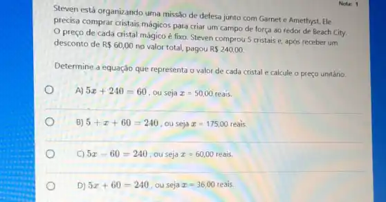 Steven está organizando uma missão de defesa junto com Garnet e Amethyst. Ele
precisa comprar cristais mágicos para criar um campo de força ao redor de Beach City.
preço de cada cristal mágico é fixo Steven comprou 5 cristais e, após receber um
desconto de R 60,00
no valor total, pagou R 240,00.
Determine a equação que representa o valor de cada cristal e calcule o preço unitário.
A) 5x+240=60
, ou seja x=50,00 reais.
B) 5+x+60=240 , ou seja x=175,00 reais.
C) 5x-60=240 , ou seja x=60,00 reais.
D) 5x+60=240 , ou seja x=36,00 reais.
Nota: 1