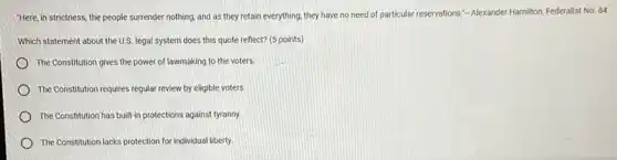 "Here, in strictness, the people surrender nothing, and as they retain everything they have no need of particular reservations."-Alexander Hamilton, Federalist No. 84
Which statement about the U.S. legal system does this quote reflect? (5 points)
The Constitution gives the power of lawmaking to the voters.
The Constitution requires regular review by eligible voters
The Constitution has built in protections against tyranny.
The Constitution lacks protection for individual liberty.