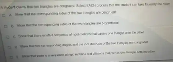 A student claims that two triangles are congruent Select EACH process that the student can take to justify the claim
a
Show that the corresponding sides of the two triangles are congruent
B Show that the corresponding sides of the two triangles are proportional.
C Show that there exists a sequence of rigid motions that carries one triangle onto the other.
D. Show that two corresponding angles and the included side of the two triangles are congruent.
E. Show that there is a sequence of rigid motions and dilations that carries one triangle onto the other