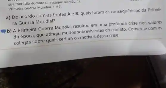 sua moradia durante um ataque alemão na
Primeira Guerra Mundial, 1916.
a) De acordo com as fontes A e B , quais foram as consequências da Primei-
ra Guerra Mundial?
b) A Primeira Guerra Mundial resultou em uma profunda crise nos valores
da época que atingiu muitos sobreviventes do conflito . Converse com os
colegas sobre quais seriam os motivos dessa crise.