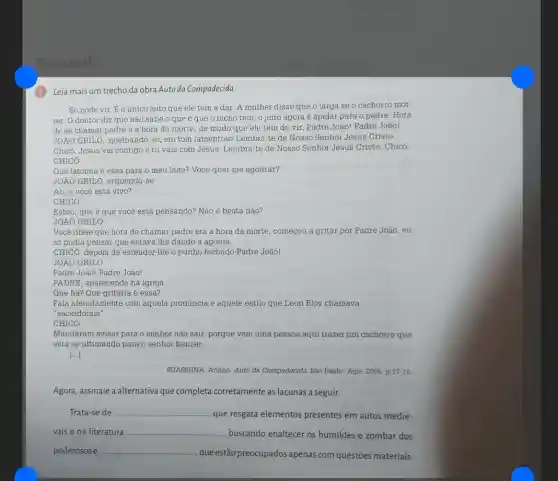 Sua vez!
(1) Leia mais um trecho da obra Auto da Compadecida.
Só pode vir. Eo único jeito que ele tem a dar. A mulher disse que o larga se o cachorro mor
rer. O doutor diz que não sabe o que é que 0 bicho tem, o jeito agora é apelar para o padre. Hora
de se chamar padre é a hora da morte, de modo que ele tem de vir Padre João! Padre João!
JOÁO GRILO, ajoelhando-se , em tom lamentoso Lembra -te de Nosso Senhor Jesus Cristo.
Chicó, Jesus vai contigo e tu vais com Jesus. Lembra-te de Nosso Senhor Jesus Cristo Chicó.
CHICO
Que latomia é essa para o meu lado?Você quer me agourar?
JOÁO GRILO, erguendo-se
Ah, e você está vivo?
CHICÓ
Estou, que é que você está pensando? Não é besta não?
JOÁO GRILO
Você disse que hora de chamar padre era a hora da morte começou a gritar por Padre João, eu
só podia pensar que estava the dando a agonia.
CHICó, depois de estender The o punho fechado Padre João!
JOÁO GRILO
Padre João! Padre João!
PADRE, aparecendo na igreja
Que há? Que gritaria é essa?
Fala afetadamente com aquela pronuncia e aquele estilo que Leon Bloy chamava
"sacerdotais".
CHICÓ
Mandaram avisar para o senhor não sair, porque vem uma pessoa aqui trazer um cachorro que
está se ultimando para o senhor benzer.
[ldots ]
SUASSUNA, Ariano. Auto da Compadecida. São Paulo: Agir 2005. p.17-18.
Agora, assinale a alternativa que completa corretamente as lacunas a seguir.
Trata-se de __
que resgata elementos presentes em autos medie-
vais e na literatura __
, buscando enaltecer os humildes e zombar dos
poderosos e __
, que estão preocupados apenas com questões materiais.