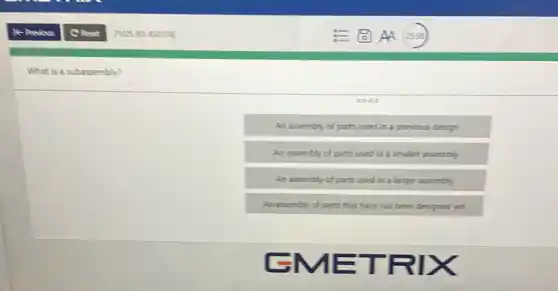 What is a subassembly?
An assembly of parts used in a previcus design
An assembly of parts used in a smaller assembly
An assembly of parts used in a larger assembly
An assembly of parts that have not been designed yet