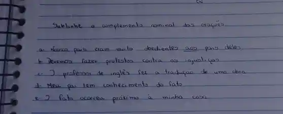 Sublinhe o complemento nominal das oracóes.
a. Nousos pais eram muito obedientes aos pais deles
b. Devemos fazer protestos contra as injusticas
c. supset professor de inglès fez a traduráo de uma dora
d. Meu pai tem conhecimento do fato
e. supset fato ocorreu próximo à minha casa