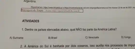 A) Suriname
Argentina.
Disponivel em:https://www.infopedia.pt e https://mundoeducacao.uol .com br/geografia/america-sul.htm Acesso 22 de set de 2021 . Ad
Barragem de Itaipu-Fonte littps agenciabrasil ch combr
ATIVIDADES
1. Dentre os países elencados abaixo, qual NĂO faz parte da América Latina?
B) Brasil
C) Venezuela
D) Congo.
2. A América do Sul é banhada por dois oceanos, isso auxilia nos processos de impor