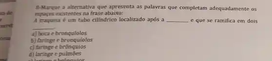 ta de
.
8-Marque a alternativa que apresenta as palavras que completam adequadamente os
espaços existentes na frase abaixo:
A traqueia é um tubo cilíndrico localizado após a __ e que se ramifica em dois
__
a) boca e bronquíolos
b) faringe e bronquíolos
c) faringe e brônquios
d) laringe e pulmōes
alloringo a brônauios