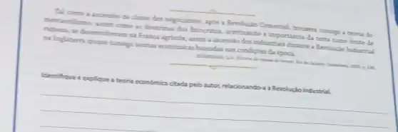 Tal como a ascensio da classe dos negociantes, apos a Revolução Comercial troutera consigo a teoria do
mercantilismo, antio como as doutrinas dos fisiocratas, acentuando a importancia da terra com fonte de
riqueza, se desenrolveram na França agricola, assim a ascensão dos industriais durante a Peroluçio Industrial
ma Inglaterra trouse consign teorias economicas baseadas nas condigbes da época.
equival do homem. His p. 14
__
Identifique e explique 2 teoria economica citada pelo autor, relacionando-a à Revolução Industrial.
__
__