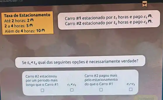 Taxa de Estacionamento
Até 2 horas: 2
2 a 4 horas: 5
Além de 4 horas:10
Carro #1 estacionado por t_(1) horas e pago C_(1)
Carro #2 estacionado por t_(2) horas e pago C_(2) it.
Se t_(1)lt t_(2) qual das seguintes opçōes é necessariamente verdade?
Carro #2 estacionou	Carro #2 pagou mais
por um período mais	pelo estacionamento
longo que o Carro 11	c_(1)lt c_(2) do que o Carro #1	c_(1)=c_(2)
square 	square 	square 	square